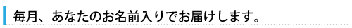 毎月、あなたのお名前入りで届きます
