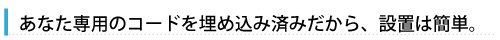あなた専用のコードを埋め込み済みだから、設置は簡単。